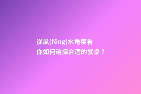 從風(fēng)水角度看你如何選擇合適的餐桌？